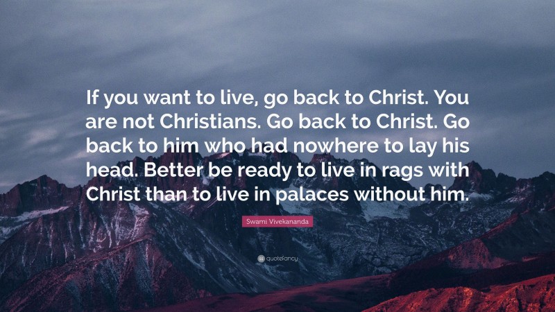 Swami Vivekananda Quote: “If you want to live, go back to Christ. You are not Christians. Go back to Christ. Go back to him who had nowhere to lay his head. Better be ready to live in rags with Christ than to live in palaces without him.”