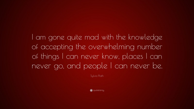 Sylvia Plath Quote: “I am gone quite mad with the knowledge of accepting the overwhelming number of things I can never know, places I can never go, and people I can never be.”
