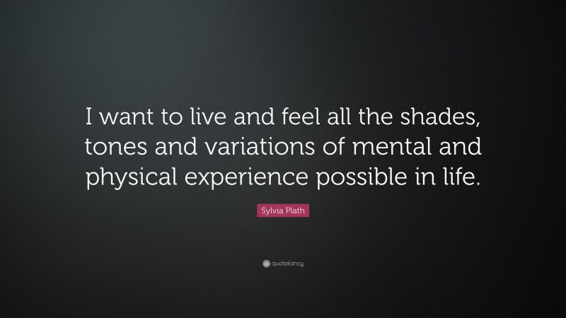 Sylvia Plath Quote: “I want to live and feel all the shades, tones and variations of mental and physical experience possible in life.”