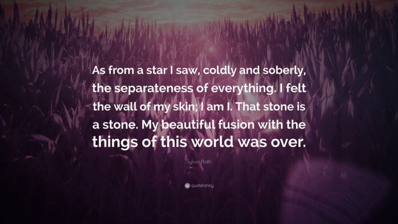 Sylvia Plath Quote: “As from a star I saw, coldly and soberly, the separateness of everything. I felt the wall of my skin; I am I. That stone is a stone. My beautiful fusion with the things of this world was over.”