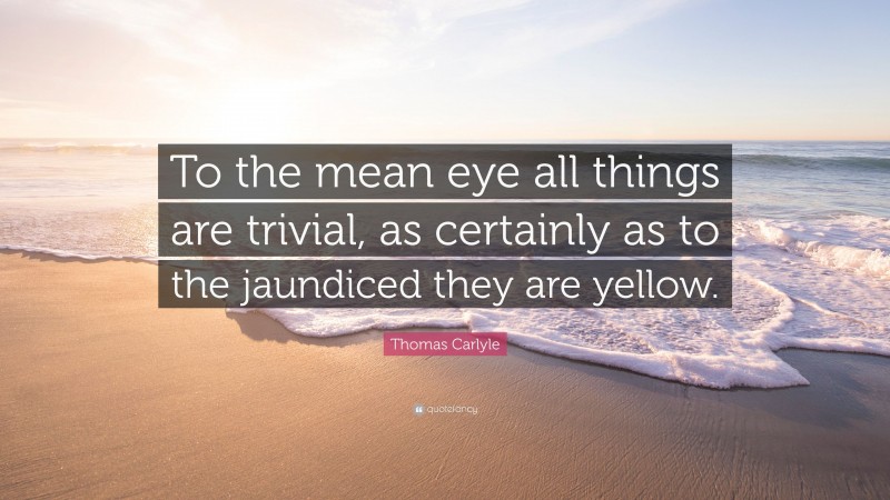 Thomas Carlyle Quote: “To the mean eye all things are trivial, as certainly as to the jaundiced they are yellow.”