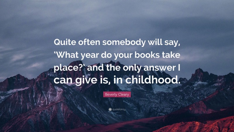 Beverly Cleary Quote: “Quite often somebody will say, ‘What year do your books take place?’ and the only answer I can give is, in childhood.”