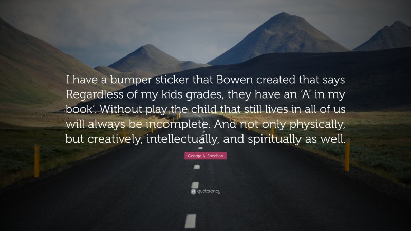 George A. Sheehan Quote: “I have a bumper sticker that Bowen created that says Regardless of my kids grades, they have an ‘A’ in my book’. Without play the child that still lives in all of us will always be incomplete. And not only physically, but creatively, intellectually, and spiritually as well.”