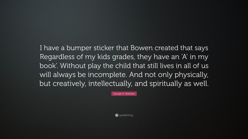 George A. Sheehan Quote: “I have a bumper sticker that Bowen created that says Regardless of my kids grades, they have an ‘A’ in my book’. Without play the child that still lives in all of us will always be incomplete. And not only physically, but creatively, intellectually, and spiritually as well.”