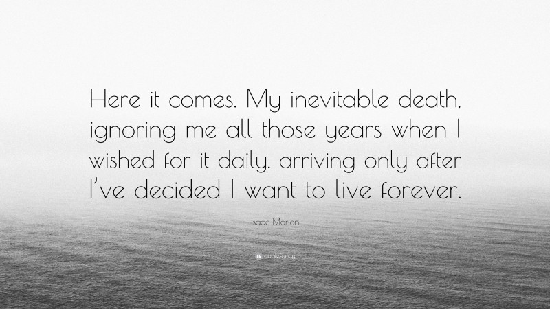 Isaac Marion Quote: “Here it comes. My inevitable death, ignoring me all those years when I wished for it daily, arriving only after I’ve decided I want to live forever.”
