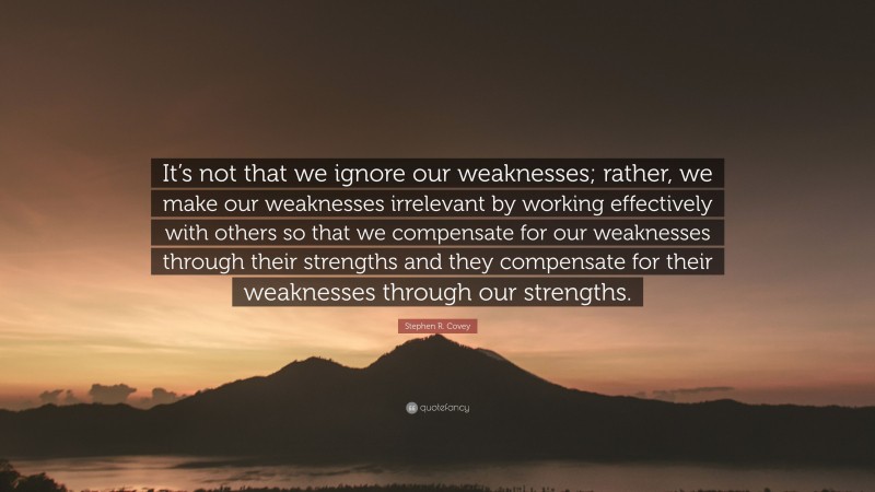 Stephen R. Covey Quote: “It’s not that we ignore our weaknesses; rather, we make our weaknesses irrelevant by working effectively with others so that we compensate for our weaknesses through their strengths and they compensate for their weaknesses through our strengths.”
