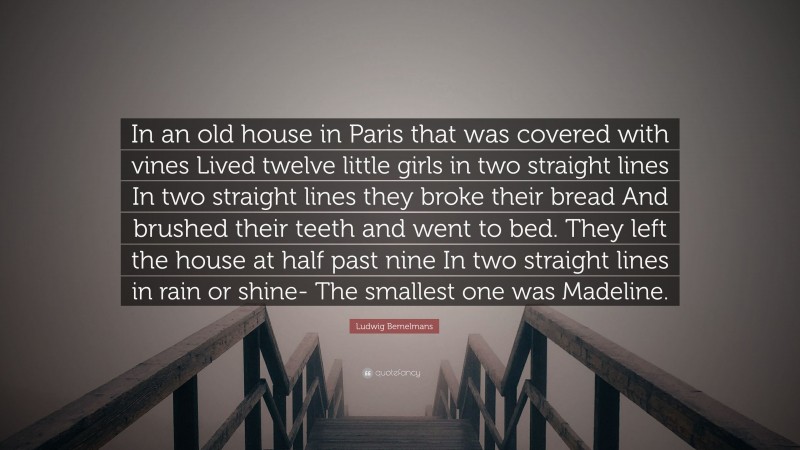 Ludwig Bemelmans Quote: “In an old house in Paris that was covered with vines Lived twelve little girls in two straight lines In two straight lines they broke their bread And brushed their teeth and went to bed. They left the house at half past nine In two straight lines in rain or shine- The smallest one was Madeline.”