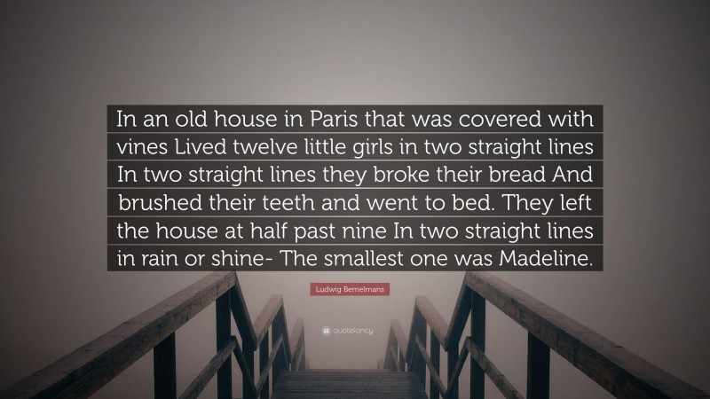 Ludwig Bemelmans Quote: “In an old house in Paris that was covered with vines Lived twelve little girls in two straight lines In two straight lines they broke their bread And brushed their teeth and went to bed. They left the house at half past nine In two straight lines in rain or shine- The smallest one was Madeline.”
