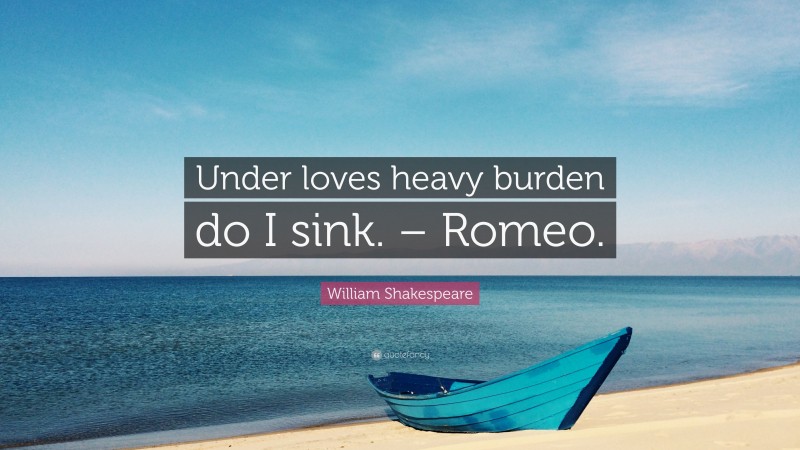 Under loves heavy burden do I sink. – Romeo.