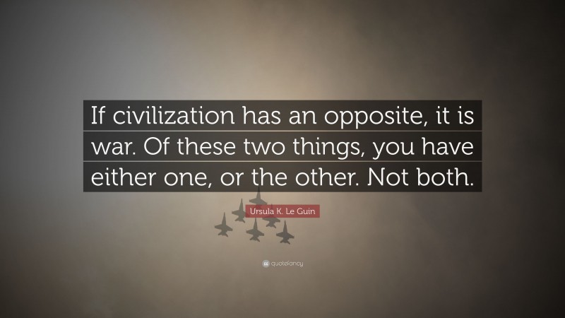 Ursula K. Le Guin Quote: “If civilization has an opposite, it is war. Of these two things, you have either one, or the other. Not both.”