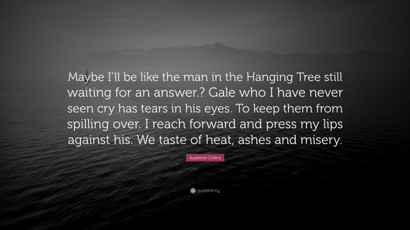 Suzanne Collins Quote: “Maybe I’ll be like the man in the Hanging Tree still waiting for an answer.? Gale who I have never seen cry has tears in his eyes. To keep them from spilling over. I reach forward and press my lips against his. We taste of heat, ashes and misery.”
