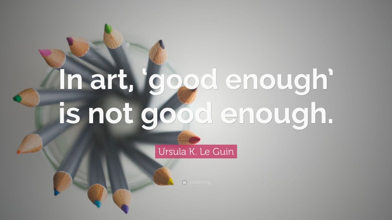 Ursula K. Le Guin Quote: “In art, ‘good enough’ is not good enough.”