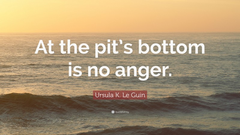 Ursula K. Le Guin Quote: “At the pit’s bottom is no anger.”
