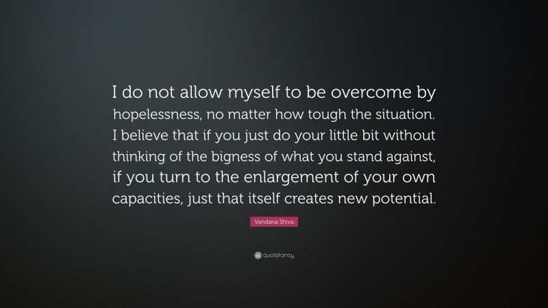 Vandana Shiva Quote: “I do not allow myself to be overcome by hopelessness, no matter how tough the situation. I believe that if you just do your little bit without thinking of the bigness of what you stand against, if you turn to the enlargement of your own capacities, just that itself creates new potential.”