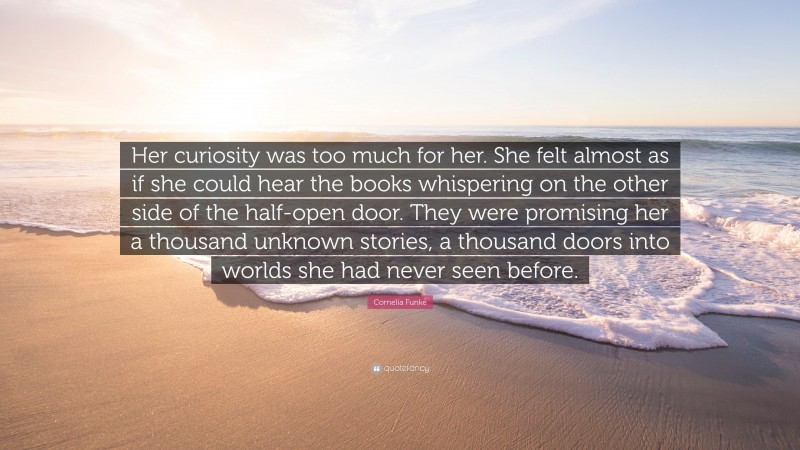 Cornelia Funke Quote: “Her curiosity was too much for her. She felt almost as if she could hear the books whispering on the other side of the half-open door. They were promising her a thousand unknown stories, a thousand doors into worlds she had never seen before.”