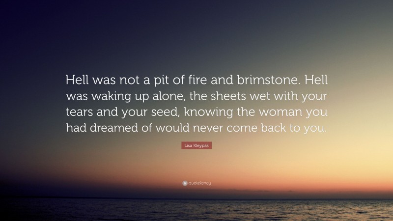Lisa Kleypas Quote: “Hell was not a pit of fire and brimstone. Hell was waking up alone, the sheets wet with your tears and your seed, knowing the woman you had dreamed of would never come back to you.”
