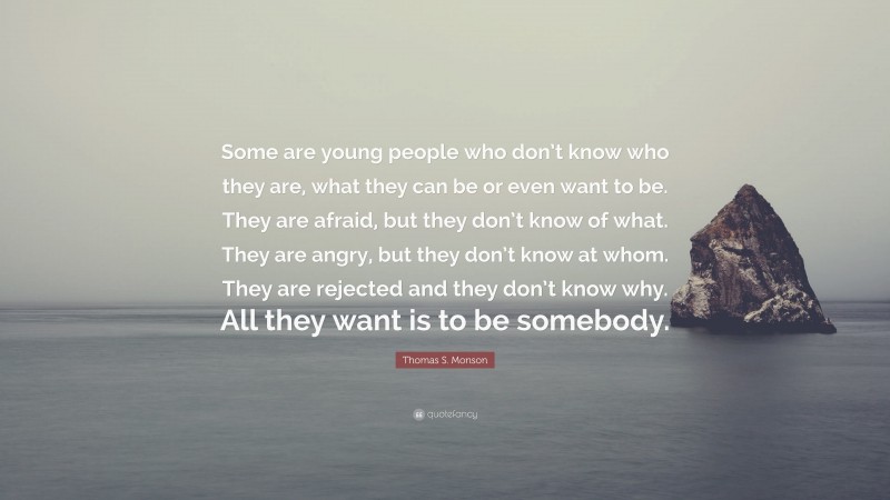 Thomas S. Monson Quote: “Some are young people who don’t know who they are, what they can be or even want to be. They are afraid, but they don’t know of what. They are angry, but they don’t know at whom. They are rejected and they don’t know why. All they want is to be somebody.”