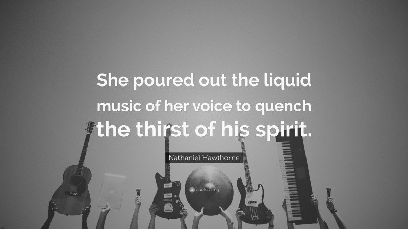 Nathaniel Hawthorne Quote: “She poured out the liquid music of her voice to quench the thirst of his spirit.”