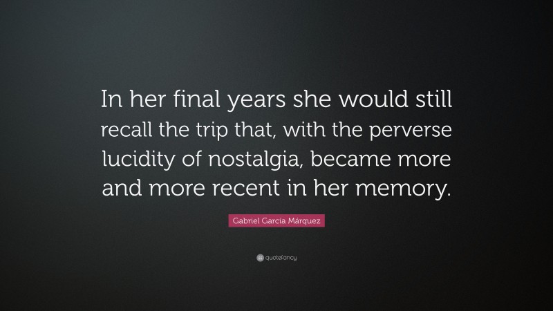 Gabriel Garcí­a Márquez Quote: “In her final years she would still recall the trip that, with the perverse lucidity of nostalgia, became more and more recent in her memory.”