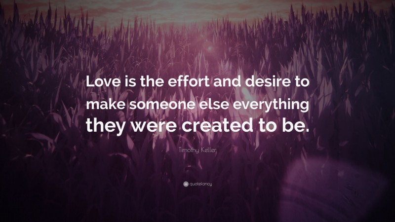 Timothy Keller Quote: “Love is the effort and desire to make someone else everything they were created to be.”