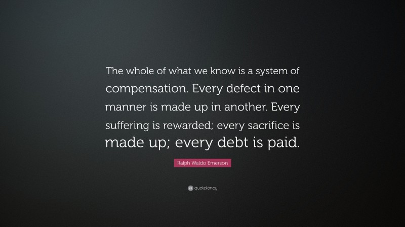Ralph Waldo Emerson Quote: “The whole of what we know is a system of compensation. Every defect in one manner is made up in another. Every suffering is rewarded; every sacrifice is made up; every debt is paid.”