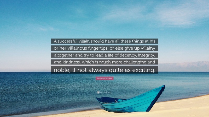 Lemony Snicket Quote: “A successful villain should have all these things at his or her villainous fingertips, or else give up villainy altogether and try to lead a life of decency, integrity, and kindness, which is much more challenging and noble, if not always quite as exciting.”