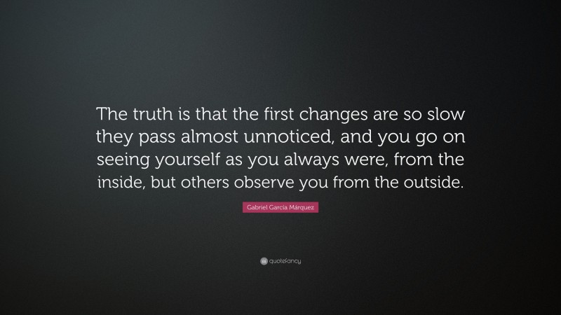 Gabriel Garcí­a Márquez Quote: “The truth is that the first changes are so slow they pass almost unnoticed, and you go on seeing yourself as you always were, from the inside, but others observe you from the outside.”