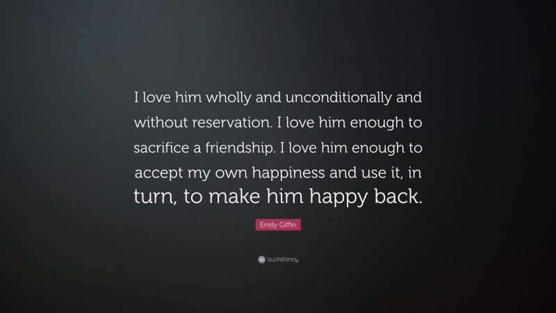 Emily Giffin Quote: “I love him wholly and unconditionally and without reservation. I love him enough to sacrifice a friendship. I love him enough to accept my own happiness and use it, in turn, to make him happy back.”