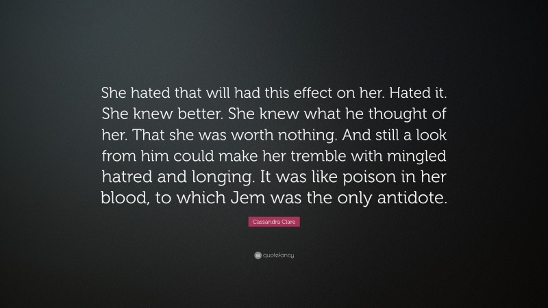 Cassandra Clare Quote: “She hated that will had this effect on her. Hated it. She knew better. She knew what he thought of her. That she was worth nothing. And still a look from him could make her tremble with mingled hatred and longing. It was like poison in her blood, to which Jem was the only antidote.”
