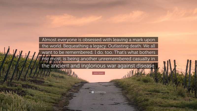 John Green Quote: “Almost everyone is obsessed with leaving a mark upon the world. Bequeathing a legacy. Outlasting death. We all want to be remembered. I do, too. That’s what bothers me most, is being another unremembered casualty in the ancient and inglorious war against disease.”