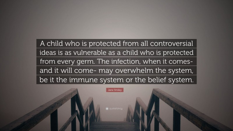Jane Smiley Quote: “A child who is protected from all controversial ideas is as vulnerable as a child who is protected from every germ. The infection, when it comes- and it will come- may overwhelm the system, be it the immune system or the belief system.”