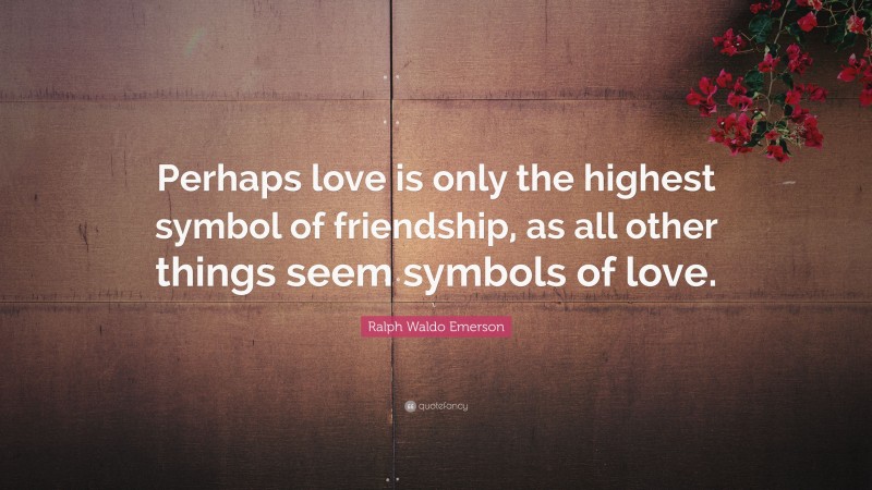 Ralph Waldo Emerson Quote: “Perhaps love is only the highest symbol of friendship, as all other things seem symbols of love.”