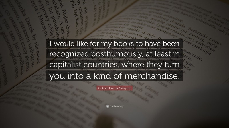 Gabriel Garcí­a Márquez Quote: “I would like for my books to have been recognized posthumously, at least in capitalist countries, where they turn you into a kind of merchandise.”