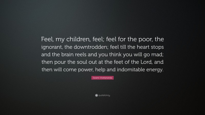 Swami Vivekananda Quote: “Feel, my children, feel; feel for the poor, the ignorant, the downtrodden; feel till the heart stops and the brain reels and you think you will go mad; then pour the soul out at the feet of the Lord, and then will come power, help and indomitable energy.”
