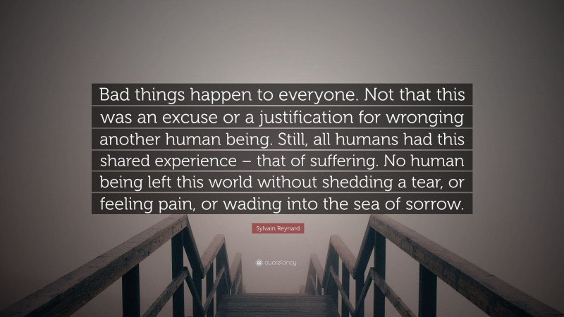 Sylvain Reynard Quote: “Bad things happen to everyone. Not that this was an excuse or a justification for wronging another human being. Still, all humans had this shared experience – that of suffering. No human being left this world without shedding a tear, or feeling pain, or wading into the sea of sorrow.”