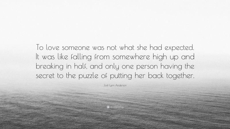 Jodi Lynn Anderson Quote: “To love someone was not what she had expected. It was like falling from somewhere high up and breaking in half, and only one person having the secret to the puzzle of putting her back together.”