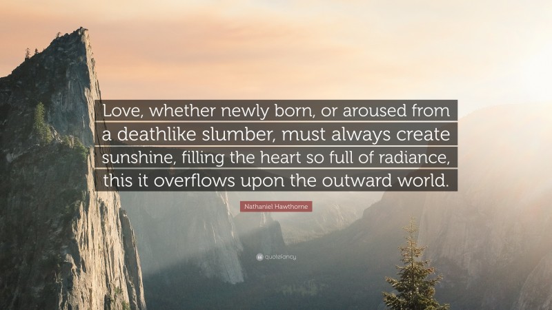 Nathaniel Hawthorne Quote: “Love, whether newly born, or aroused from a deathlike slumber, must always create sunshine, filling the heart so full of radiance, this it overflows upon the outward world.”