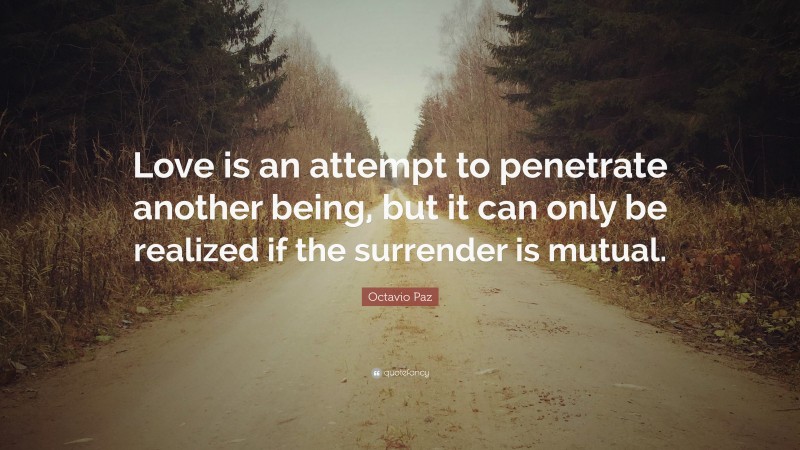 Octavio Paz Quote: “Love is an attempt to penetrate another being, but it can only be realized if the surrender is mutual.”