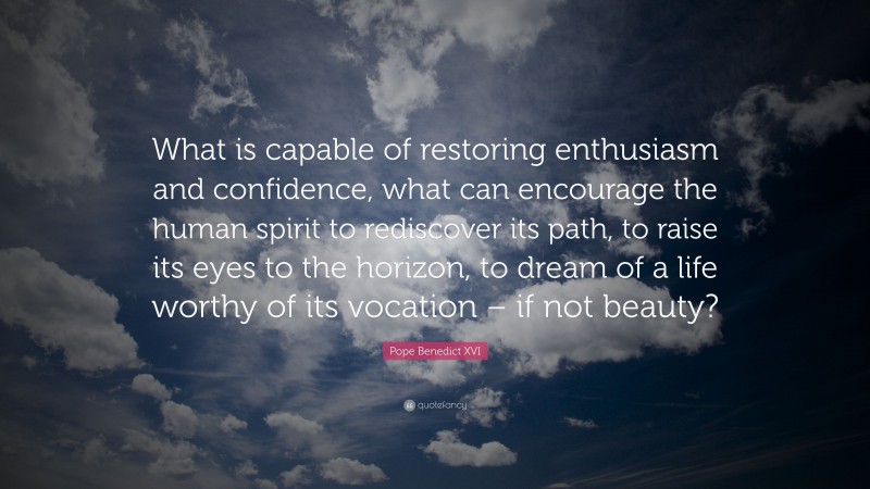 Pope Benedict XVI Quote: “What is capable of restoring enthusiasm and confidence, what can encourage the human spirit to rediscover its path, to raise its eyes to the horizon, to dream of a life worthy of its vocation – if not beauty?”