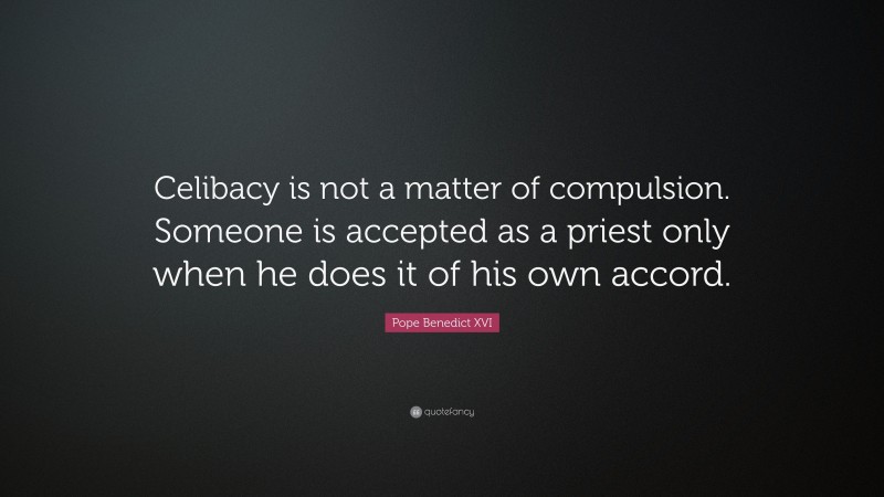 Pope Benedict XVI Quote: “Celibacy is not a matter of compulsion. Someone is accepted as a priest only when he does it of his own accord.”