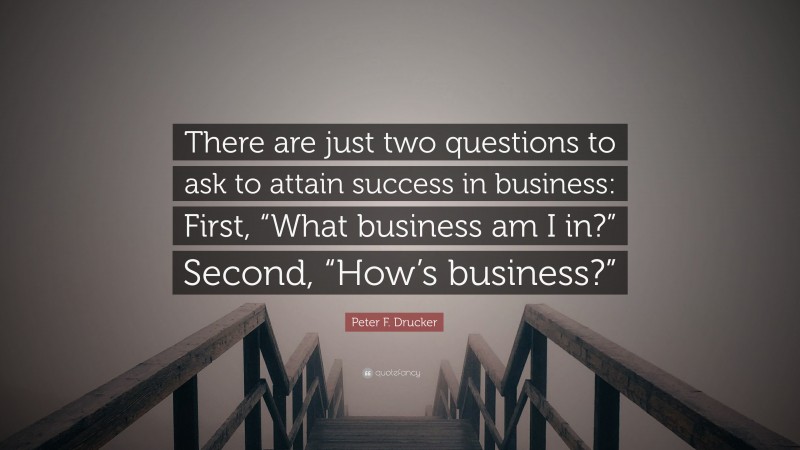 Peter F. Drucker Quote: “There are just two questions to ask to attain success in business: First, “What business am I in?” Second, “How’s business?””