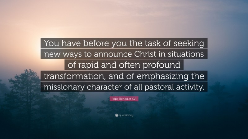 Pope Benedict XVI Quote: “You have before you the task of seeking new ways to announce Christ in situations of rapid and often profound transformation, and of emphasizing the missionary character of all pastoral activity.”