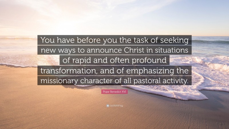 Pope Benedict XVI Quote: “You have before you the task of seeking new ways to announce Christ in situations of rapid and often profound transformation, and of emphasizing the missionary character of all pastoral activity.”