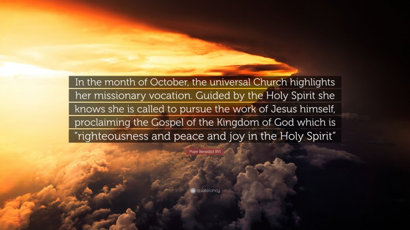 Pope Benedict XVI Quote: “In the month of October, the universal Church highlights her missionary vocation. Guided by the Holy Spirit she knows she is called to pursue the work of Jesus himself, proclaiming the Gospel of the Kingdom of God which is “righteousness and peace and joy in the Holy Spirit””