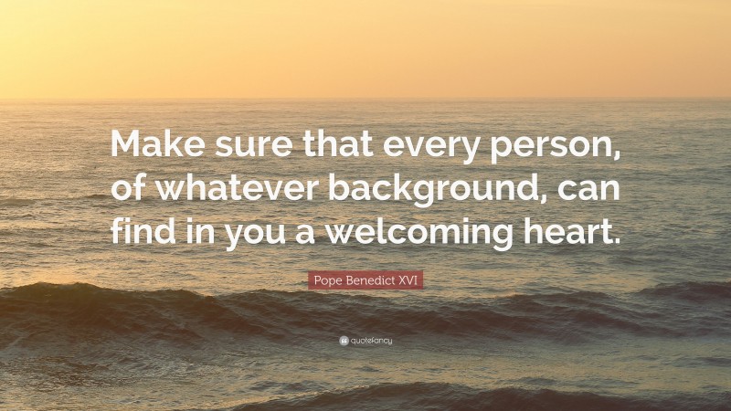 Pope Benedict XVI Quote: “Make sure that every person, of whatever background, can find in you a welcoming heart.”