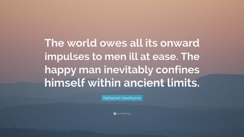 Nathaniel Hawthorne Quote: “The world owes all its onward impulses to men ill at ease. The happy man inevitably confines himself within ancient limits.”
