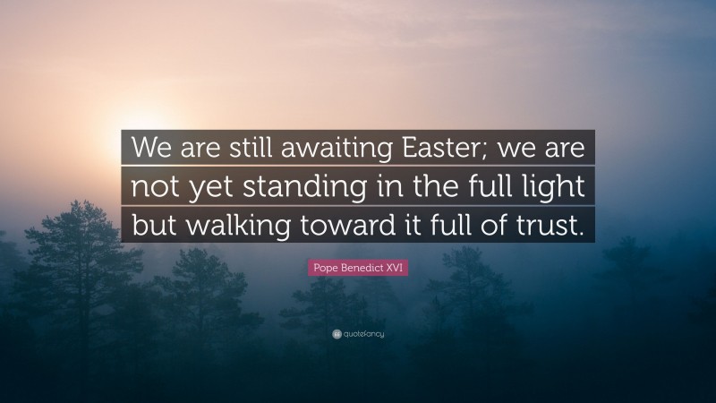 Pope Benedict XVI Quote: “We are still awaiting Easter; we are not yet standing in the full light but walking toward it full of trust.”