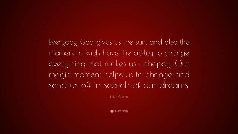 Paulo Coelho Quote: “Everyday God gives us the sun, and also the moment in wich have the ability to change everything that makes us unhappy. Our magic moment helps us to change and send us off in search of our dreams.”
