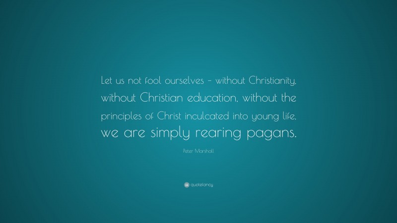 Peter Marshall Quote: “Let us not fool ourselves – without Christianity, without Christian education, without the principles of Christ inculcated into young life, we are simply rearing pagans.”