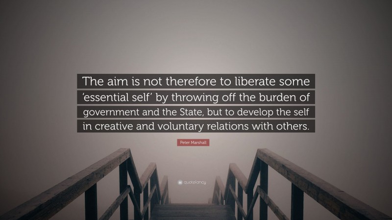 Peter Marshall Quote: “The aim is not therefore to liberate some ‘essential self’ by throwing off the burden of government and the State, but to develop the self in creative and voluntary relations with others.”